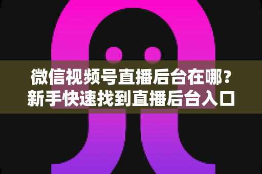 微信视频号直播后台在哪?新手快速找到直播后台入口与核心功能全攻略 微信视频号直播后台在哪?新手快速找到直播后台入口与核心功能全攻略
