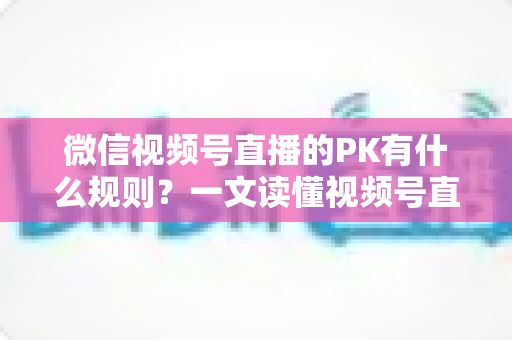 微信视频号直播的PK有什么规则?一文读懂视频号直播PK玩法、积分机制与注意事项 微信视频号直播的PK有什么规则?一文读懂视频号直播PK玩法、积分机制与注意事项