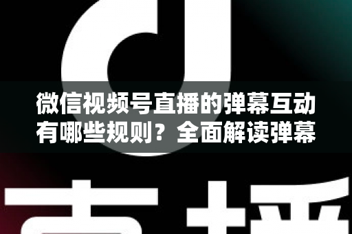 微信视频号直播的弹幕互动有哪些规则？全面解读弹幕规范与直播互动运营指南