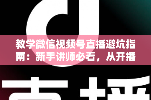 教学微信视频号直播避坑指南：新手讲师必看，从开播到转化的全流程实战攻略