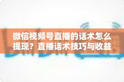 微信视频号直播的话术怎么提现？直播话术技巧与收益提现全流程深度解析