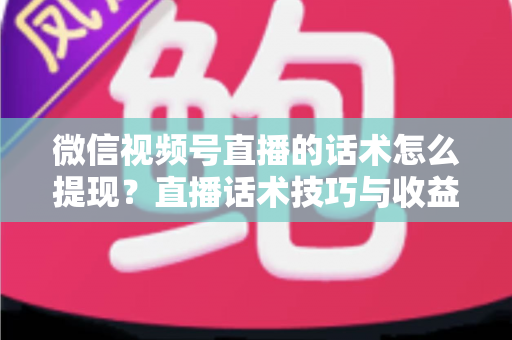 微信视频号直播的话术怎么提现？直播话术技巧与收益提现全流程深度解析