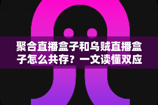 聚合直播盒子和乌贼直播盒子怎么共存?一文读懂双应用兼容安装与优化全攻略 聚合直播盒子和乌贼直播盒子怎么共存?一文读懂双应用兼容安装与优化全攻略