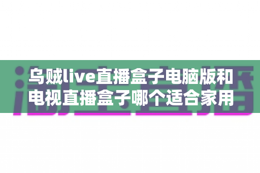 乌贼live直播盒子电脑版和电视直播盒子哪个适合家用？全面解析助你选出最佳家庭直播方案