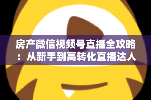 房产微信视频号直播全攻略:从新手到高转化直播达人的实战指南 房产微信视频号直播全攻略:从新手到高转化直播达人的实战指南
