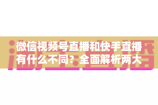 微信视频号直播和快手直播有什么不同?全面解析两大直播平台的核心差异与选择指南 微信视频号直播和快手直播有什么不同?全面解析两大直播平台的核心差异与选择指南