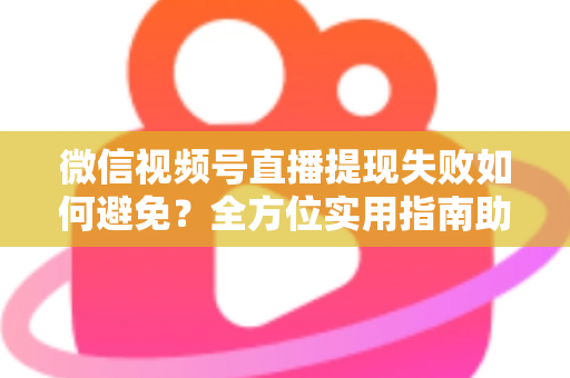 微信视频号直播提现失败如何避免？全方位实用指南助你顺利提现