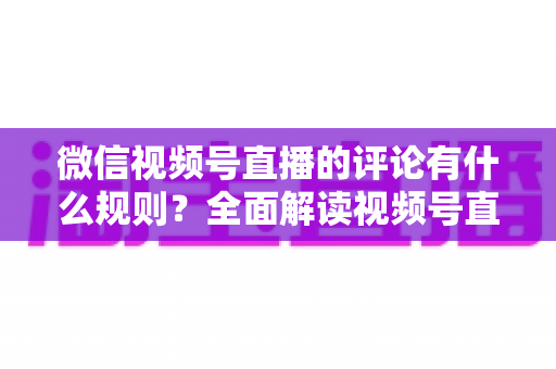 微信视频号直播的评论有什么规则？全面解读视频号直播评论规范与运营指南