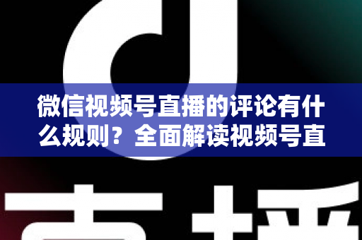 微信视频号直播的评论有什么规则？全面解读视频号直播评论规范与运营指南