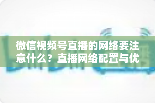微信视频号直播的网络要注意什么？直播网络配置与优化全攻略