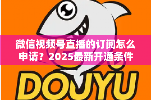 微信视频号直播的订阅怎么申请?2025最新开通条件与详细申请流程全指南 微信视频号直播的订阅怎么申请?2025最新开通条件与详细申请流程全指南