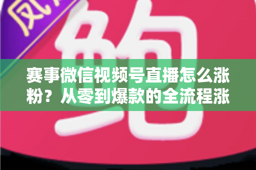 赛事微信视频号直播怎么涨粉？从零到爆款的全流程涨粉攻略与实战技巧