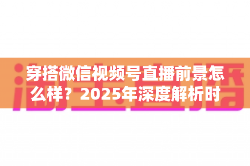 穿搭微信视频号直播前景怎么样?2025年深度解析时尚直播新蓝海的机遇与挑战 穿搭微信视频号直播前景怎么样?2025年深度解析时尚直播新蓝海的机遇与挑战