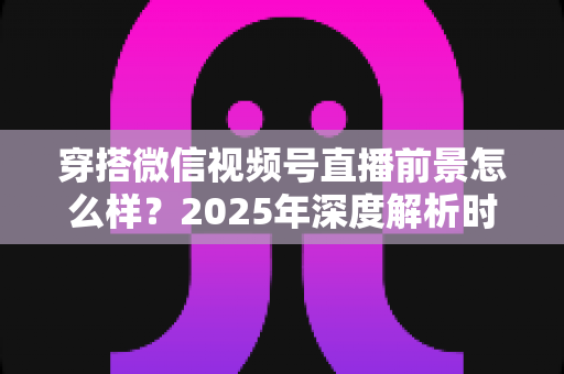 穿搭微信视频号直播前景怎么样?2025年深度解析时尚直播新蓝海的机遇与挑战 穿搭微信视频号直播前景怎么样?2025年深度解析时尚直播新蓝海的机遇与挑战