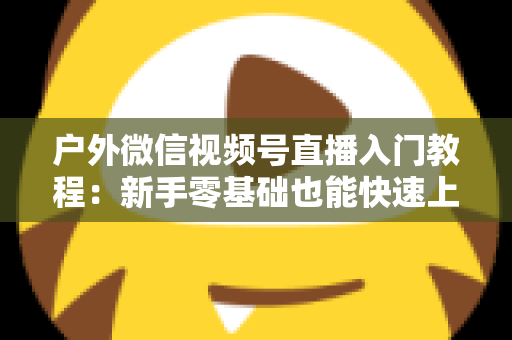 户外微信视频号直播入门教程:新手零基础也能快速上手的全攻略 户外微信视频号直播入门教程:新手零基础也能快速上手的全攻略