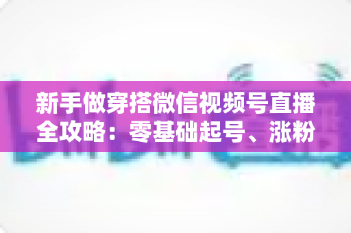 新手做穿搭微信视频号直播全攻略:零基础起号、涨粉与变现的实战指南 新手做穿搭微信视频号直播全攻略:零基础起号、涨粉与变现的实战指南