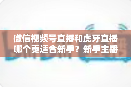 微信视频号直播和虎牙直播哪个更适合新手？新手主播选平台避坑指南与深度对比分析