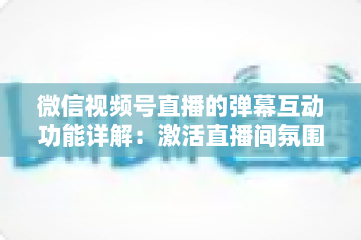 微信视频号直播的弹幕互动功能详解：激活直播间氛围、提升粉丝黏性的完整实战指南