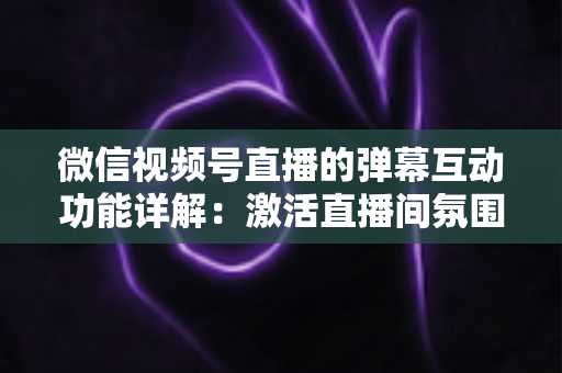 微信视频号直播的弹幕互动功能详解：激活直播间氛围、提升粉丝黏性的完整实战指南