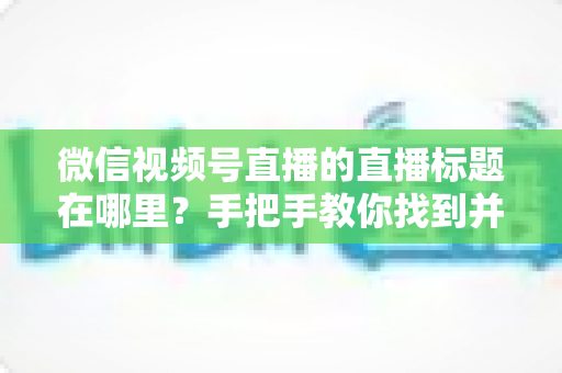 微信视频号直播的直播标题在哪里?手把手教你找到并设置直播标题的完整指南 微信视频号直播的直播标题在哪里?手把手教你找到并设置直播标题的完整指南