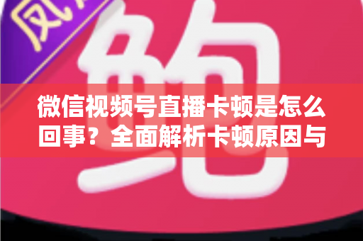 微信视频号直播卡顿是怎么回事?全面解析卡顿原因与实用解决方案 微信视频号直播卡顿是怎么回事?全面解析卡顿原因与实用解决方案