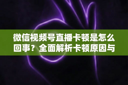 微信视频号直播卡顿是怎么回事?全面解析卡顿原因与实用解决方案 微信视频号直播卡顿是怎么回事?全面解析卡顿原因与实用解决方案