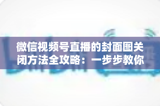 微信视频号直播的封面图关闭方法全攻略:一步步教你轻松设置,打造更清爽的直播体验 微信视频号直播的封面图关闭方法全攻略:一步步教你轻松设置,打造更清爽的直播体验
