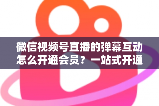 微信视频号直播的弹幕互动怎么开通会员?一站式开通流程与运营实战指南 微信视频号直播的弹幕互动怎么开通会员?一站式开通流程与运营实战指南