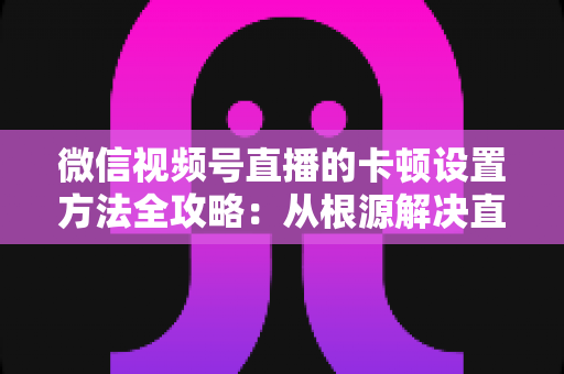 微信视频号直播的卡顿设置方法全攻略:从根源解决直播卡顿的实用指南 微信视频号直播的卡顿设置方法全攻略:从根源解决直播卡顿的实用指南