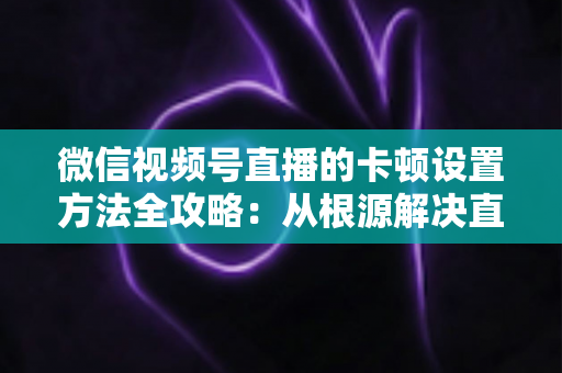 微信视频号直播的卡顿设置方法全攻略:从根源解决直播卡顿的实用指南 微信视频号直播的卡顿设置方法全攻略:从根源解决直播卡顿的实用指南