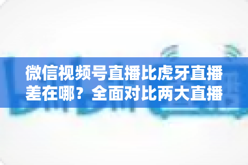 微信视频号直播比虎牙直播差在哪?全面对比两大直播平台的核心差距与实用选择指南 微信视频号直播比虎牙直播差在哪?全面对比两大直播平台的核心差距与实用选择指南