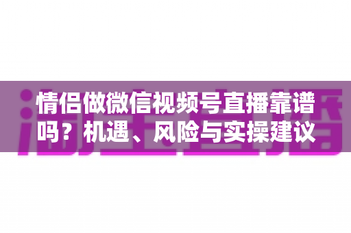 情侣做微信视频号直播靠谱吗?机遇、风险与实操建议全面解析 情侣做微信视频号直播靠谱吗?机遇、风险与实操建议全面解析