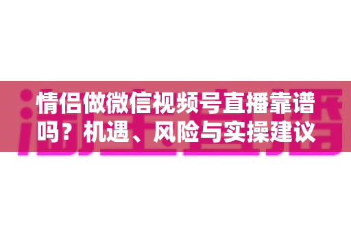 情侣做微信视频号直播靠谱吗？机遇、风险与实操建议全面解析