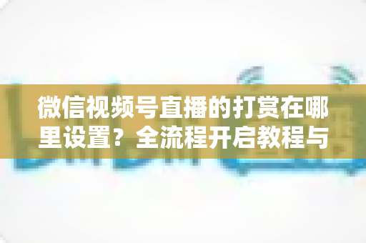 微信视频号直播的打赏在哪里设置？全流程开启教程与收益提升攻略