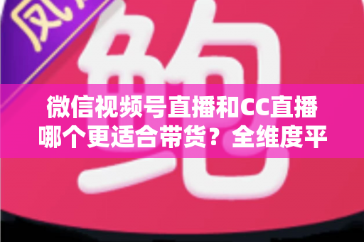 微信视频号直播和CC直播哪个更适合带货？全维度平台对比与商家选型指南