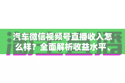 汽车微信视频号直播收入怎么样？全面解析收益水平、变现模式与赚钱技巧