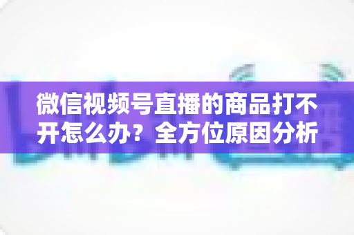 微信视频号直播的商品打不开怎么办?全方位原因分析与实用解决指南 微信视频号直播的商品打不开怎么办?全方位原因分析与实用解决指南