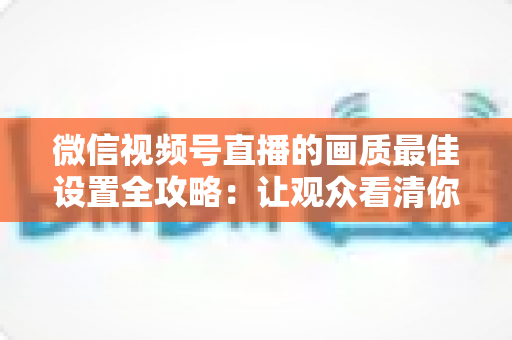 微信视频号直播的画质最佳设置全攻略：让观众看清你的每一帧