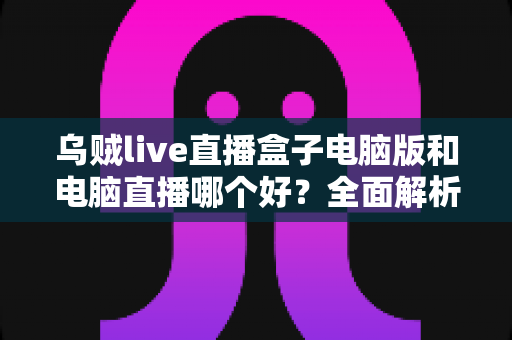 乌贼live直播盒子电脑版和电脑直播哪个好？全面解析助你选出最佳开播方案