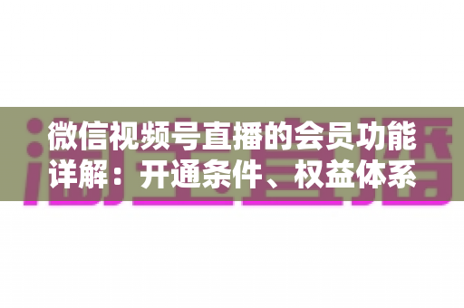 微信视频号直播的会员功能详解:开通条件、权益体系与运营策略一站式指南 微信视频号直播的会员功能详解:开通条件、权益体系与运营策略一站式指南