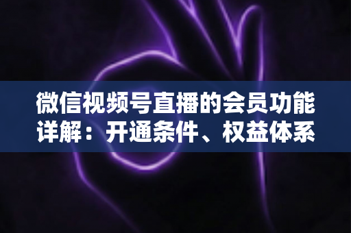 微信视频号直播的会员功能详解：开通条件、权益体系与运营策略一站式指南