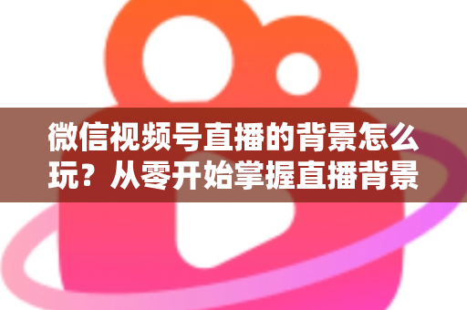 微信视频号直播的背景怎么玩?从零开始掌握直播背景设置与高阶玩法全攻略 微信视频号直播的背景怎么玩?从零开始掌握直播背景设置与高阶玩法全攻略
