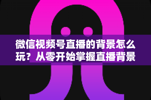 微信视频号直播的背景怎么玩?从零开始掌握直播背景设置与高阶玩法全攻略 微信视频号直播的背景怎么玩?从零开始掌握直播背景设置与高阶玩法全攻略