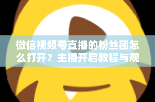 微信视频号直播的粉丝团怎么打开？主播开启教程与观众加入全流程一站式运营指南