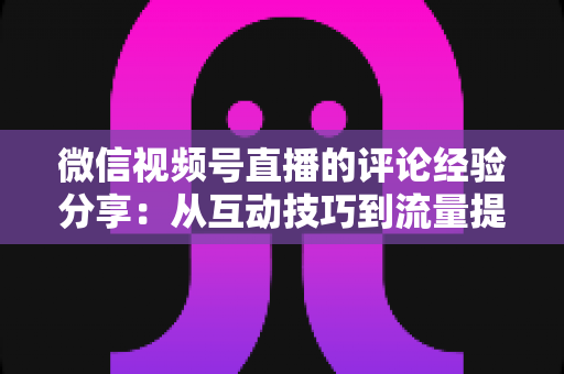 微信视频号直播的评论经验分享：从互动技巧到流量提升的完整实战指南