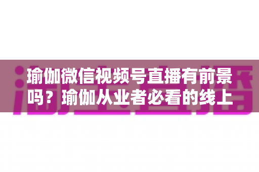 瑜伽微信视频号直播有前景吗？瑜伽从业者必看的线上机遇深度解析