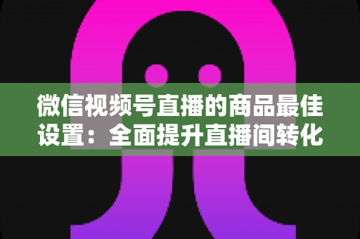 微信视频号直播的商品最佳设置:全面提升直播间转化率的实战指南 微信视频号直播的商品最佳设置:全面提升直播间转化率的实战指南