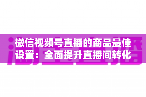 微信视频号直播的商品最佳设置:全面提升直播间转化率的实战指南 微信视频号直播的商品最佳设置:全面提升直播间转化率的实战指南