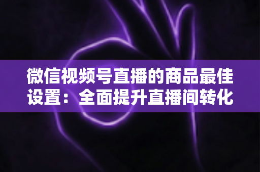 微信视频号直播的商品最佳设置：全面提升直播间转化率的实战指南