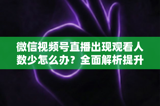微信视频号直播出现观看人数少怎么办?全面解析提升直播间人气的实用策略 微信视频号直播出现观看人数少怎么办?全面解析提升直播间人气的实用策略